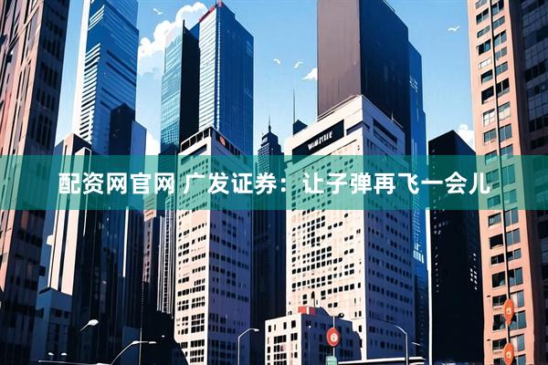 配资网官网 广发证券：让子弹再飞一会儿