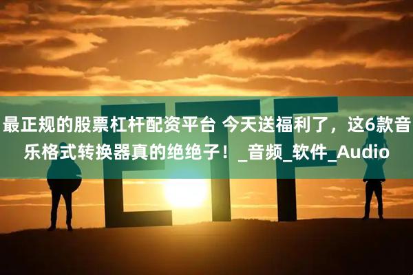 最正规的股票杠杆配资平台 今天送福利了，这6款音乐格式转换器真的绝绝子！_音频_软件_Audio
