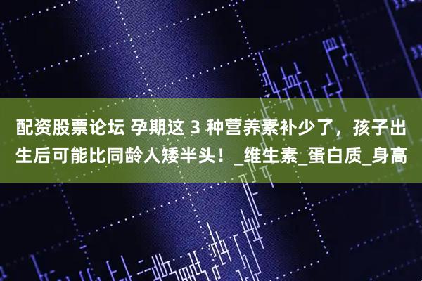 配资股票论坛 孕期这 3 种营养素补少了，孩子出生后可能比同龄人矮半头！_维生素_蛋白质_身高