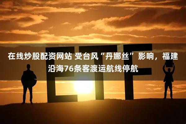 在线炒股配资网站 受台风“丹娜丝” 影响，福建沿海76条客渡运航线停航