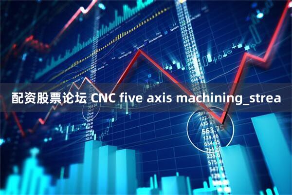 配资股票论坛 CNC five axis machining_strea