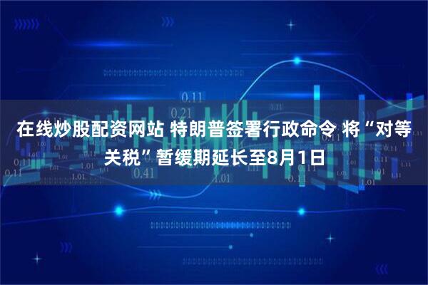 在线炒股配资网站 特朗普签署行政命令 将“对等关税”暂缓期延长至8月1日