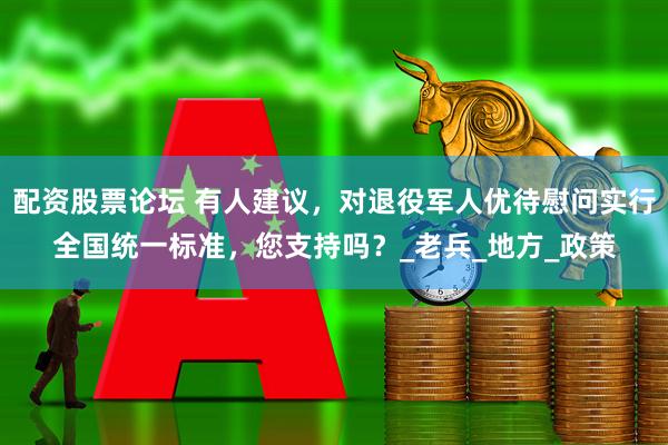 配资股票论坛 有人建议，对退役军人优待慰问实行全国统一标准，您支持吗？_老兵_地方_政策