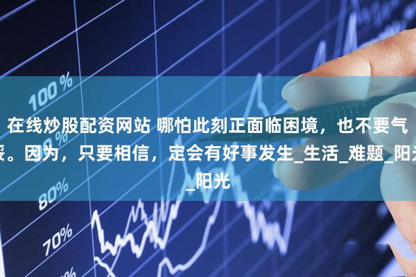在线炒股配资网站 哪怕此刻正面临困境，也不要气馁。因为，只要相信，定会有好事发生_生活_难题_阳光