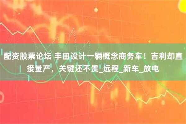 配资股票论坛 丰田设计一辆概念商务车！吉利却直接量产，关键还不贵_远程_新车_放电