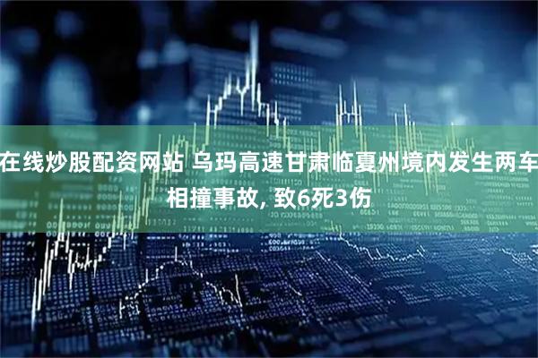 在线炒股配资网站 乌玛高速甘肃临夏州境内发生两车相撞事故, 致6死3伤
