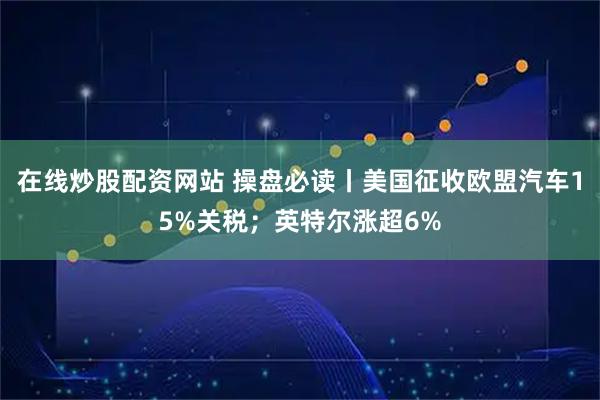 在线炒股配资网站 操盘必读丨美国征收欧盟汽车15%关税；英特尔涨超6%