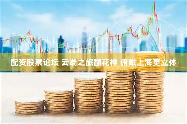 配资股票论坛 云端之旅翻花样 俯瞰上海更立体