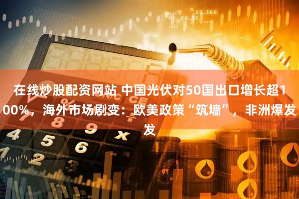 在线炒股配资网站 中国光伏对50国出口增长超100%，海外市场剧变：欧美政策“筑墙”，非洲爆发