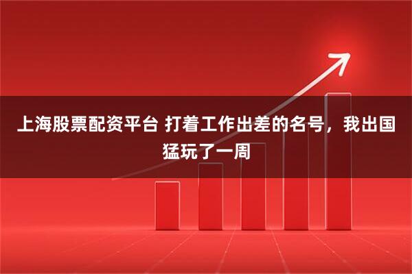 上海股票配资平台 打着工作出差的名号，我出国猛玩了一周
