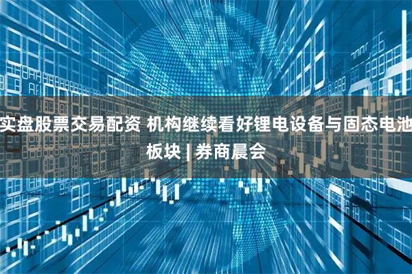 实盘股票交易配资 机构继续看好锂电设备与固态电池板块 | 券商晨会