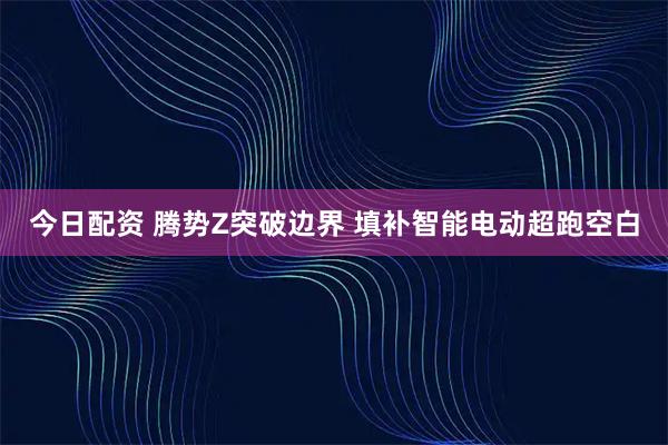 今日配资 腾势Z突破边界 填补智能电动超跑空白