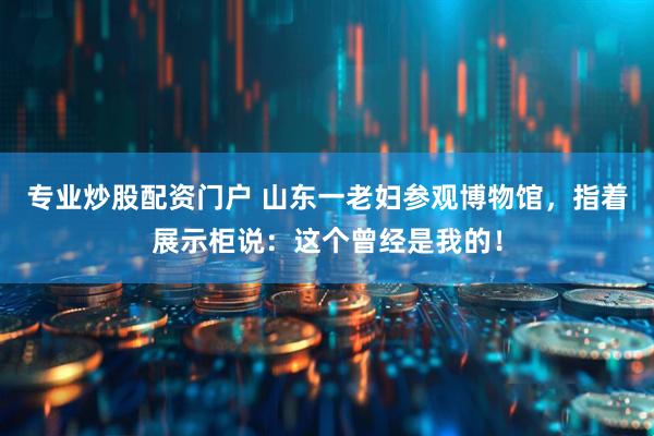 专业炒股配资门户 山东一老妇参观博物馆，指着展示柜说：这个曾经是我的！