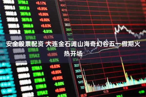 安全股票配资 大连金石滩山海奇幻谷五一假期火热开场