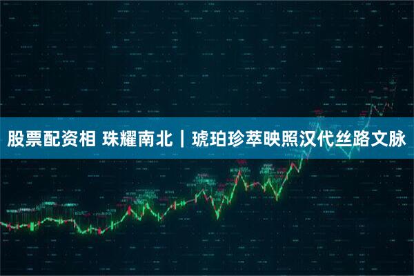 股票配资相 珠耀南北｜琥珀珍萃映照汉代丝路文脉